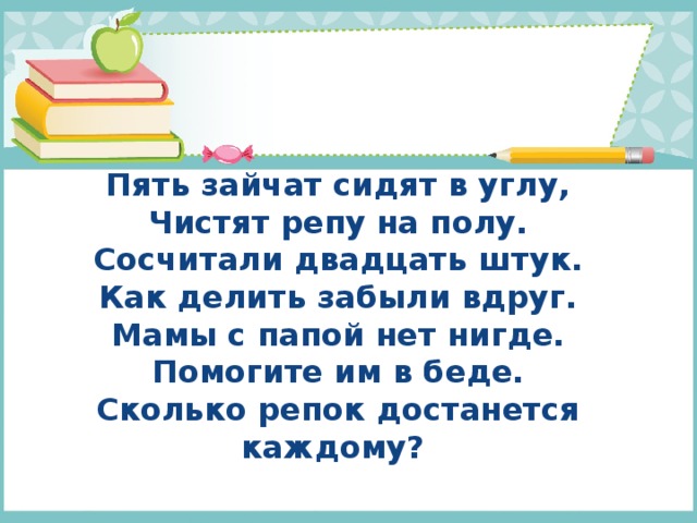 Пять зайчат сидят в углу,  Чистят репу на полу.  Сосчитали двадцать штук.  Как делить забыли вдруг.  Мамы с папой нет нигде.  Помогите им в беде.  Сколько репок достанется каждому?   