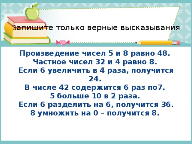  З апишите только верные высказывания    Произведение чисел 5 и 8 равно 48.  Частное чисел 32 и 4 равно 8.  Если 6 увеличить в 4 раза, получится 24.  В числе 42 содержится 6 раз по7.  5 больше 10 в 2 раза.  Если 6 разделить на 6, получится 36.  8 умножить на 0 – получится 8.   
