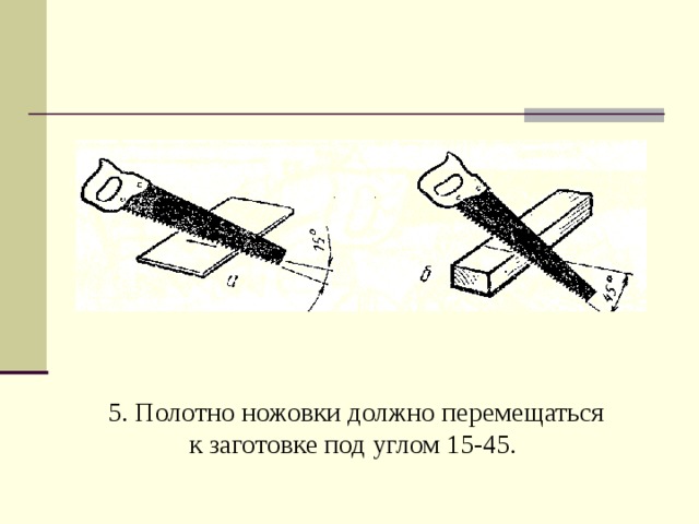 5. Полотно ножовки должно перемещаться к заготовке под углом 15-45.