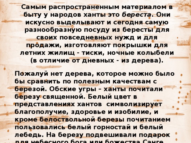 Самым распространенным материалом в быту у народов ханты это  береста . Они искусно выделывают и сегодня самую разнообразную посуду из бересты для своих повседневных нужд и для продажи, изготовляют покрышки для летних жилищ - тиски, ночные колыбели (в отличие от дневных - из дерева).   Пожалуй нет дерева, которое можно было бы сравнить по полезным качествам с березой. Обские угры – ханты почитали березу священной. Белый цвет в представлениях хантов  символизирует благополучие, здоровье и изобилие, и кроме белоствольной березы почитанием пользовались белый горностай и белый лебедь. На березу подвешивали подарок для небесного бога или божества Санге, означающего свет, белизну. 