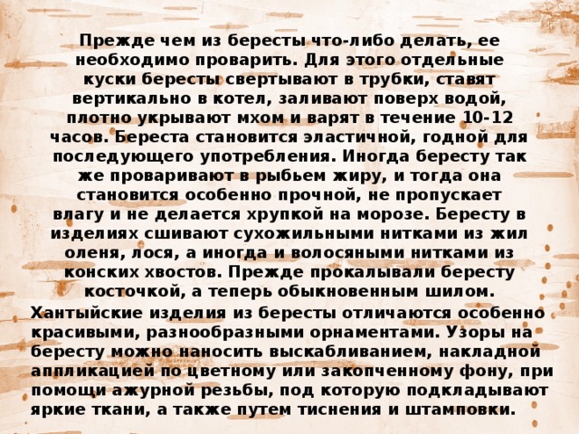 Прежде чем из бересты что-либо делать, ее необходимо проварить. Для этого отдельные куски бересты свертывают в трубки, ставят вертикально в котел, заливают поверх водой, плотно укрывают мхом и варят в течение 10-12 часов. Береста становится эластичной, годной для последующего употребления. Иногда бересту так же проваривают в рыбьем жиру, и тогда она становится особенно прочной, не пропускает влагу и не делается хрупкой на морозе. Бересту в изделиях сшивают сухожильными нитками из жил оленя, лося, а иногда и волосяными нитками из конских хвостов. Прежде прокалывали бересту косточкой, а теперь обыкновенным шилом. Хантыйские изделия из бересты отличаются особенно красивыми, разнообразными орнаментами. Узоры на бересту можно наносить выскабливанием, накладной аппликацией по цветному или закопченному фону, при помощи ажурной резьбы, под которую подкладывают яркие ткани, а также путем тиснения и штамповки. 