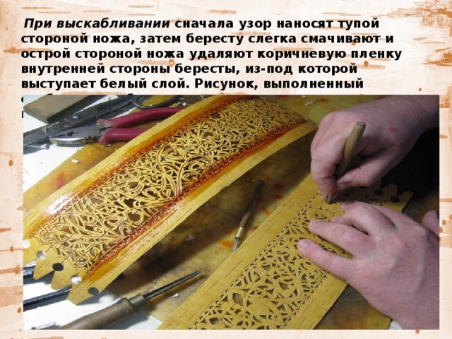   При выскабливании сначала узор наносят тупой стороной ножа, затем бересту слегка смачивают и острой стороной ножа удаляют коричневую пленку внутренней стороны бересты, из-под которой выступает белый слой. Рисунок, выполненный скоблением, обычно располагается по всему периметру сосуда и на его крышке.  