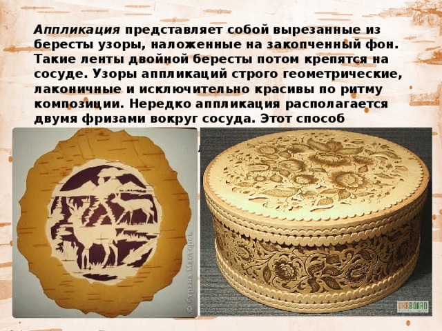   Аппликация представляет собой вырезанные из бересты узоры, наложенные на закопченный фон. Такие ленты двойной бересты потом крепятся на сосуде. Узоры аппликаций строго геометрические, лаконичные и исключительно красивы по ритму композиции. Нередко аппликация располагается двумя фризами вокруг сосуда. Этот способ украшения сосудов из бересты более трудоемок, чем первый, и употребляется довольно редко. 