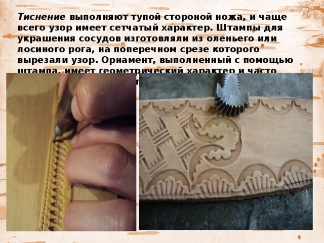   Тиснение выполняют тупой стороной ножа, и чаще всего узор имеет сетчатый характер. Штампы для украшения сосудов изготовляли из оленьего или лосиного рога, на поперечном срезе которого вырезали узор. Орнамент, выполненный с помощью штампа, имеет геометрический характер и часто напоминает след какого-либо зверя. 