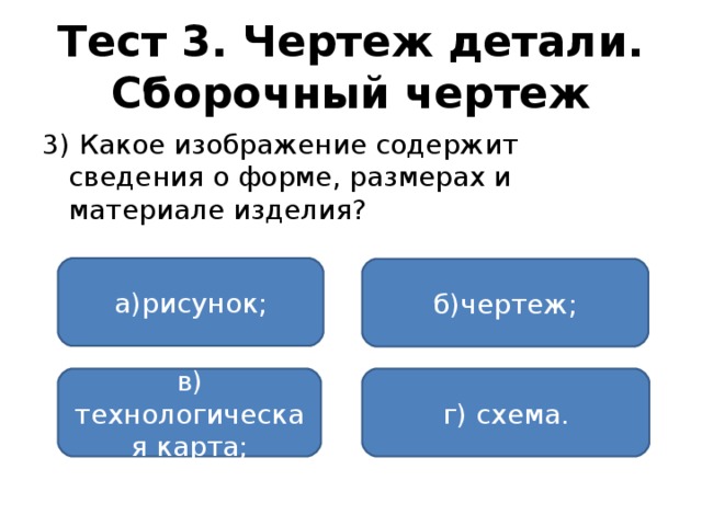 Тест 3. Чертеж детали. Сборочный чертеж 3) Какое изображение содержит сведения о форме, размерах и материале изделия? а)рисунок; б)чертеж; в) технологическая карта; г) схема.