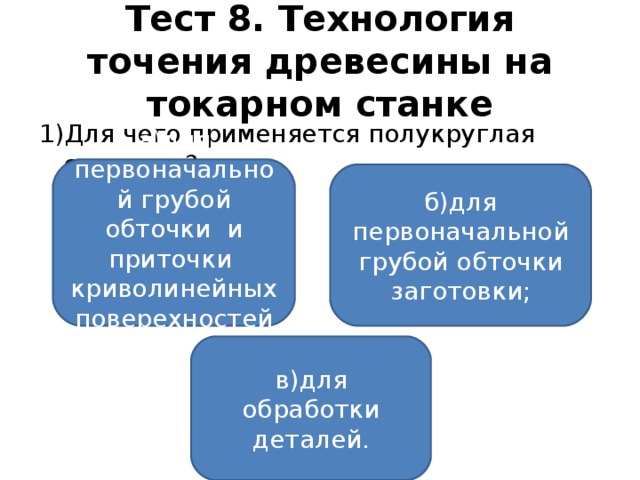 Тест 8. Технология точения древесины на токарном станке 1)Для чего применяется полукруглая стамеска? а)для первоначальной грубой обточки и приточки криволинейных поверехностей ; б)для первоначальной грубой обточки заготовки; в)для обработки деталей.