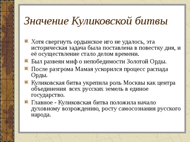 Значение Куликовской битвы Хотя свергнуть ордынское иго не удалось, эта историческая задача была поставлена в повестку дня, и её осуществление стало делом времени. Был развеян миф о непобедимости Золотой Орды. После разгрома Мамая ускорился процесс распада Орды. Куликовская битва укрепила роль Москвы как центра объединения всех русских земель в единое государство. Главное - Куликовская битва положила начало духовному возрождению, росту самосознания русского народа. 