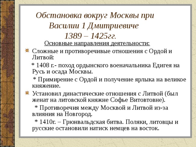  Обстановка вокруг Москвы при  Василии 1 Дмитриевиче  1389 – 1425гг.  Основные направления деятельности: Сложные и противоречивые отношения с Ордой и Литвой:  * 1408 г.- поход ордынского военачальника Едигея на Русь и осада Москвы.  * Примирение с Ордой и получение ярлыка на великое княжение. Установил династические отношения с Литвой (был женат на литовской княжне Софье Витовтовне).  * Противоречия между Москвой и Литвой из-за влияния на Новгород.  * 1410г. – Грюнвальдская битва. Поляки, литовцы и русские остановили натиск немцев на восток. 
