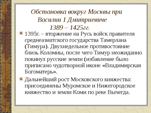  Обстановка вокруг Москвы при  Василии 1 Дмитриевиче  1389 – 1425гг. 1395г. – вторжение на Русь войск правителя среднеазиатского государства Тамерлана (Тимура). Двухнедельное противостояние близь Коломны, после чего Тимур неожиданно покинул русские земли (избавление было приписано чудотворной иконе «Владимирская Богоматерь». Дальнейший рост Московского княжества: присоединены Муромское и Нижегородское княжество и земли Коми по реке Вычегда. 