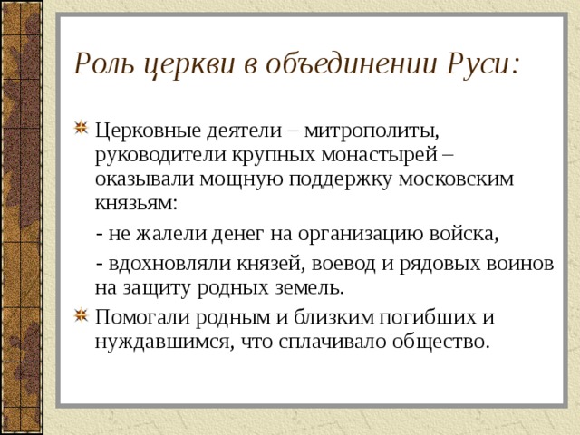 Роль церкви в объединении Руси: Церковные деятели – митрополиты, руководители крупных монастырей – оказывали мощную поддержку московским князьям:  - не жалели денег на организацию войска,  - вдохновляли князей, воевод и рядовых воинов на защиту родных земель. Помогали родным и близким погибших и нуждавшимся, что сплачивало общество. 