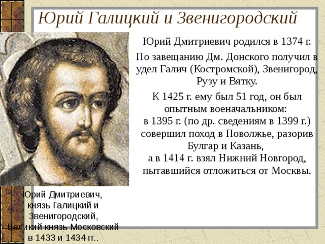 Юрий Галицкий и Звенигородский Юрий Дмитриевич родился в 1374 г. По завещанию Дм. Донского получил в удел Галич (Костромской), Звенигород, Рузу и Вятку. К 1425 г. ему был 51 год, он был опытным военачальником:  в 1395 г. (по др. сведениям в 1399 г.) совершил поход в Поволжье, разорив Булгар и Казань,  а в 1414 г. взял Нижний Новгород, пытавшийся отложиться от Москвы. Юрий Дмитриевич,  князь Галицкий и  Звенигородский, Великий князь Московский  в 1433 и 1434 гг.. 