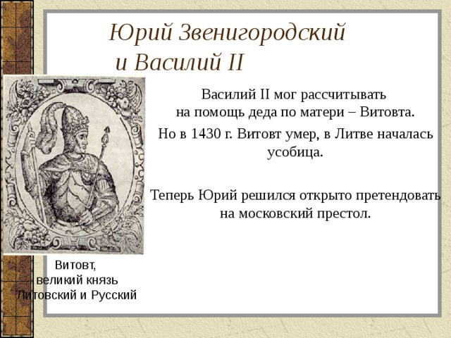 Юрий Звенигородский  и Василий II   Василий II мог рассчитывать  на помощь деда по матери – Витовта. Но в 1430 г. Витовт умер, в Литве началась усобица. Теперь Юрий решился открыто претендовать на московский престол. Витовт,  великий князь  Литовский и Русский 