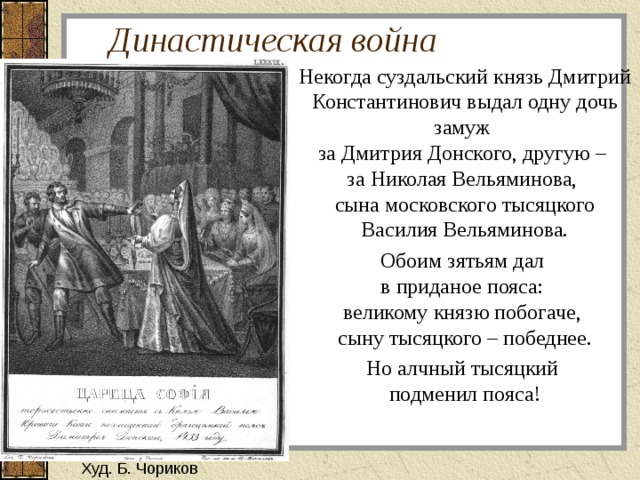 Династическая война Некогда суздальский князь Дмитрий Константинович выдал одну дочь замуж  за Дмитрия Донского, другую –  за Николая Вельяминова,  сына московского тысяцкого Василия Вельяминова. Обоим зятьям дал  в приданое пояса:  великому князю побогаче,  сыну тысяцкого – победнее. Но алчный тысяцкий  подменил пояса! Худ. Б. Чориков 