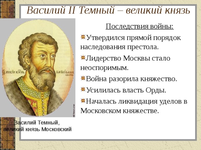 Василий II Темный – великий князь Последствия войны: Утвердился прямой порядок наследования престола. Лидерство Москвы стало неоспоримым. Война разорила княжество. Усилилась власть Орды. Началась ликвидация уделов в Московском княжестве. Василий Темный,  великий князь Московский 