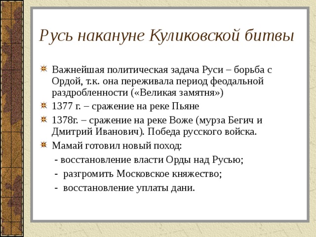 Русь накануне Куликовской битвы Важнейшая политическая задача Руси – борьба с Ордой, т.к. она переживала период феодальной раздробленности («Великая замятня») 1377 г. – сражение на реке Пьяне 1378г. – сражение на реке Воже (мурза Бегич и Дмитрий Иванович). Победа русского войска. Мамай готовил новый поход:   - восстановление власти Орды над Русью;   - разгромить Московское княжество;   - восстановление уплаты дани. 