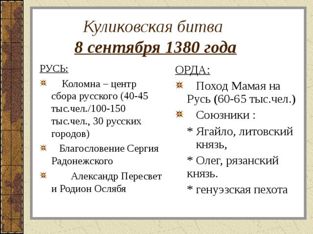  Куликовская битва   8 сентября 1380 года РУСЬ: ОРДА:  Коломна – центр сбора русского (40-45 тыс.чел./100-150 тыс.чел., 30 русских городов)  Благословение Сергия Радонежского  Александр Пересвет и Родион Ослябя  Поход Мамая на Русь (60-65 тыс.чел.)  Союзники :  * Ягайло, литовский князь,  * Олег, рязанский князь.  * генуэзская пехота 