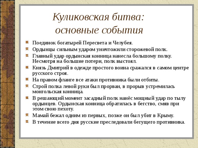  Куликовская битва:  основные события Поединок богатырей Пересвета и Челубея. Ордынцы сильным ударом уничтожили сторожевой полк. Главный удар ордынская конница нанесла большому полку. Несмотря на большие потери, полк выстоял. Князь Дмитрий в одежде простого воина сражался в самом центре русского строя. На правом фланге все атаки противника были отбиты. Строй полка левой руки был прорван, в прорыв устремилась монгольская конница. В решающий момент засадный полк нанёс мощный удар по тылу ордынцев. Ордынская конница обратилась в бегство, смяв при этом свою пехоту. Мамай бежал одним из первых, позже он был убит в Крыму. В течение всего дня русские преследовали бегущего противника. 