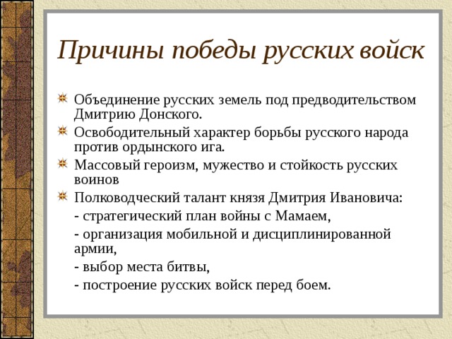 Причины победы русских войск Объединение русских земель под предводительством Дмитрию Донского. Освободительный характер борьбы русского народа против ордынского ига. Массовый героизм, мужество и стойкость русских воинов Полководческий талант князя Дмитрия Ивановича:  - стратегический план войны с Мамаем,  - организация мобильной и дисциплинированной армии,  - выбор места битвы,  - построение русских войск перед боем. 