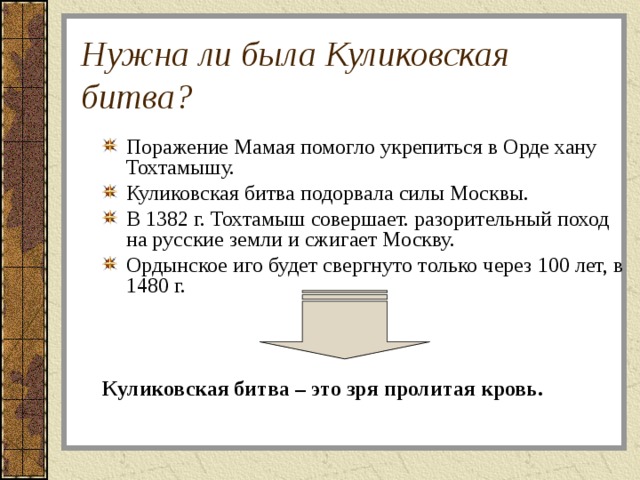 Нужна ли была Куликовская битва? Поражение Мамая помогло укрепиться в Орде хану Тохтамышу. Куликовская битва подорвала силы Москвы. В 1382 г. Тохтамыш совершает. разорительный поход на русские земли и сжигает Москву. Ордынское иго будет свергнуто только через 100 лет, в 1480 г. Куликовская битва – это зря пролитая кровь. 