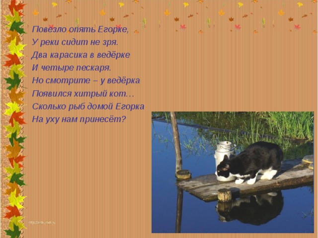 Повезло опять Егорке, У реки сидит не зря. Два карасика в ведёрке И четыре пескаря. Но смотрите – у ведёрка Появился хитрый кот… Сколько рыб домой Егорка На уху нам принесёт? 