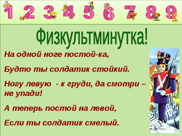 На одной ноге постой-ка, Будто ты солдатик стойкий. Ногу левую - к груди, да смотри – не упади! А теперь постой на левой, Если ты солдатик смелый. 