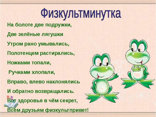 На болоте две подружки, Две зелёные лягушки Утром рано умывались, Полотенцем растирались, Ножками топали,  Ручками хлопали, Вправо, влево наклонялись И обратно возвращались. Вот здоровья в чём секрет, Всем друзьям физкультпривет! 
