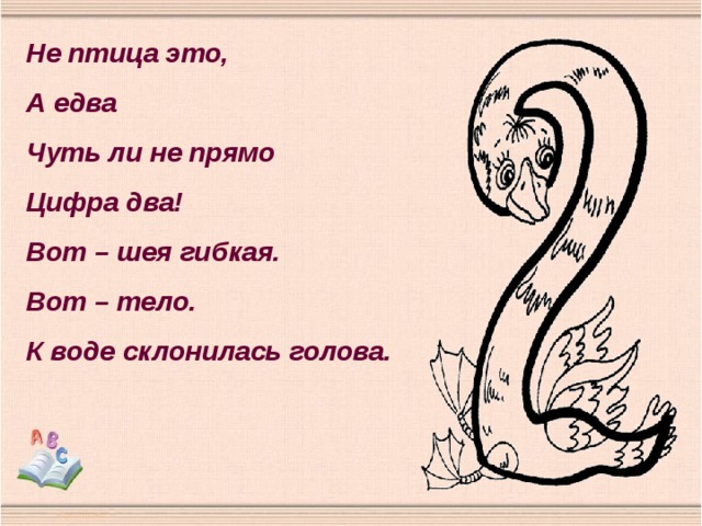 Не птица это, А едва Чуть ли не прямо Цифра два! Вот – шея гибкая. Вот – тело. К воде склонилась голова. 