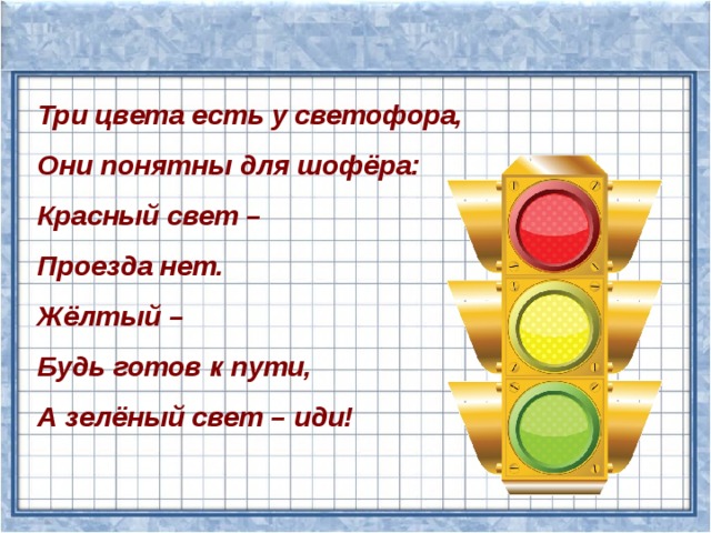 Три цвета есть у светофора, Они понятны для шофёра: Красный свет – Проезда нет. Жёлтый – Будь готов к пути, А зелёный свет – иди! 
