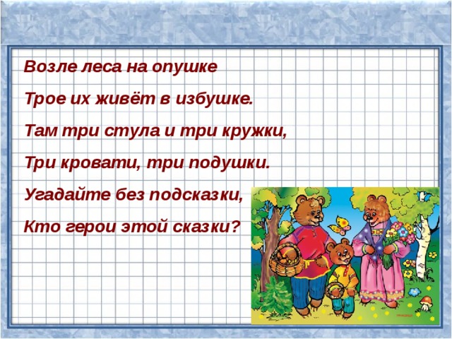 Возле леса на опушке Трое их живёт в избушке. Там три стула и три кружки, Три кровати, три подушки. Угадайте без подсказки, Кто герои этой сказки? 