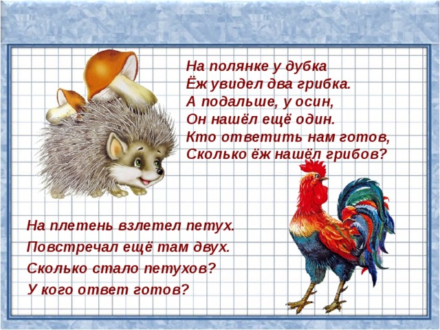 На полянке у дубка  Ёж увидел два грибка.  А подальше, у осин,  Он нашёл ещё один.  Кто ответить нам готов, Сколько ёж нашёл грибов? На плетень взлетел петух. Повстречал ещё там двух. Сколько стало петухов? У кого ответ готов? 