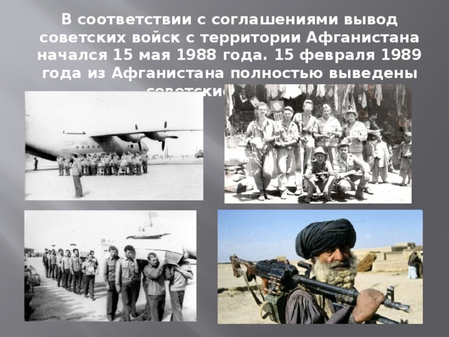 В соответствии с соглашениями вывод советских войск с территории Афганистана начался 15 мая 1988 года. 15 февраля 1989 года из Афганистана полностью выведены советские войска. 