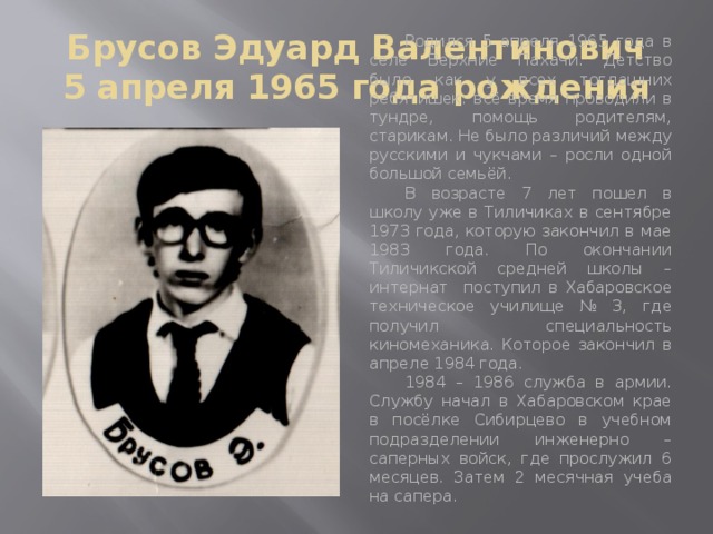 Брусов Эдуард Валентинович  5 апреля 1965 года рождения  Родился 5 апреля 1965 года в селе Верхние Пахачи. Детство было как у всех тогдашних ребятишек: всё время проводили в тундре, помощь родителям, старикам. Не было различий между русскими и чукчами – росли одной большой семьёй.  В возрасте 7 лет пошел в школу уже в Тиличиках в сентябре 1973 года, которую закончил в мае 1983 года. По окончании Тиличикской средней школы – интернат поступил в Хабаровское техническое училище № 3, где получил специальность киномеханика. Которое закончил в апреле 1984 года.  1984 – 1986 служба в армии. Службу начал в Хабаровском крае в посёлке Сибирцево в учебном подразделении инженерно – саперных войск, где прослужил 6 месяцев. Затем 2 месячная учеба на сапера.  