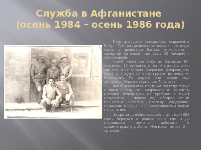 Служба в Афганистане  (осень 1984 – осень 1986 года)  В составе своего призыва был направлен в Кабул. При распределении попал в воинскую часть в провинции Багран, инженерно – саперный батальон, где было 65 человек – сослуживцев.  Зимой этого же года их батальон (53 человека, 12 остались в роте) отправили на зимнюю Каншерскую операцию (сопроводить колонну с гуманитарным грузом до кишлака Киджоуль). По дороге они попали под обстрел…. Обратно вернулось 7 человек.  Демобилизовался почти на полгода позже с связи с тем, что направленные на смену молодое пополнение не прибыло в пункт назначения – попало под обстрел, почти полностью погибло. Поэтому следующие несколько месяцев он с сослуживцами ждали пополнения.  Из армии демобилизовался в октябре 1986 года. Вернулся в родное село, где и до настоящего момента работает в администрации района. Женился, имеет 2 – сыновей. 