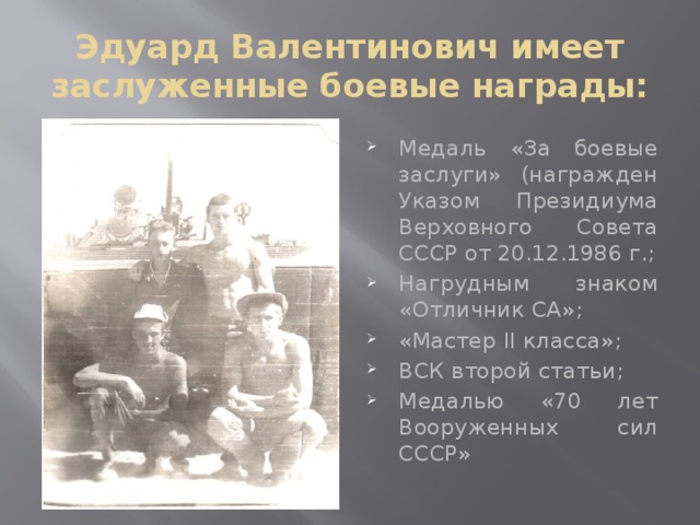 Эдуард Валентинович имеет заслуженные боевые награды: Медаль «За боевые заслуги» (награжден Указом Президиума Верховного Совета СССР от 20.12.1986 г.; Нагрудным знаком «Отличник СА»; «Мастер II класса»; ВСК второй статьи; Медалью «70 лет Вооруженных сил СССР» 