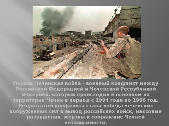 Первая Чеченская война - военный конфликт между Российской Федерацией и Чеченской Республикой Ичкерией, который происходил в основном на территории Чечни в период с 1994 года по 1996 год. Результатом конфликта стала победа чеченских вооруженных сил и вывод российских войск, массовые разрушения, жертвы и сохранение Чечней независимости. 