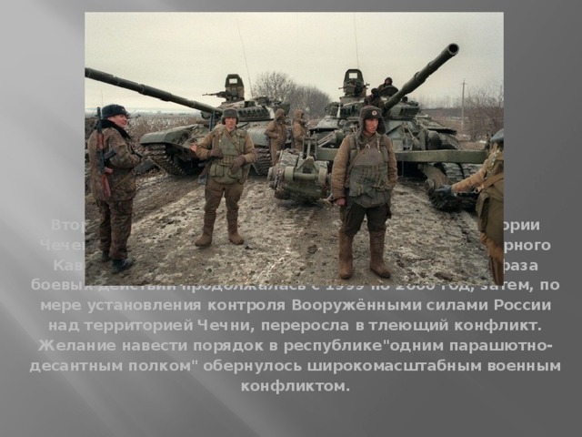 Вторая чеченская война- боевые действия на территории Чеченской Республики и приграничных регионов Северного Кавказа. Началась 30 сентября 1999 года Активная фаза боевых действий продолжалась с 1999 по 2000 год, затем, по мере установления контроля Вооружёнными силами России над территорией Чечни, переросла в тлеющий конфликт.  Желание навести порядок в республике