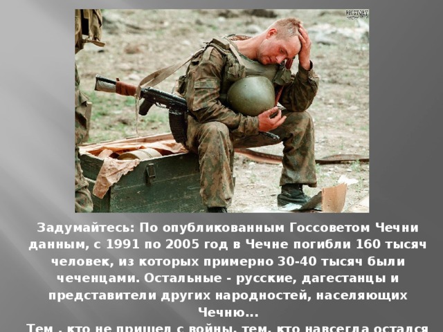  Задумайтесь: По опубликованным Госсоветом Чечни данным, с 1991 по 2005 год в Чечне погибли 160 тысяч человек, из которых примерно 30-40 тысяч были чеченцами. Остальные - русские, дагестанцы и представители других народностей, населяющих Чечню...  Тем , кто не пришел с войны, тем, кто навсегда остался солдатом. Честь им! Слава! И Вечная память! 