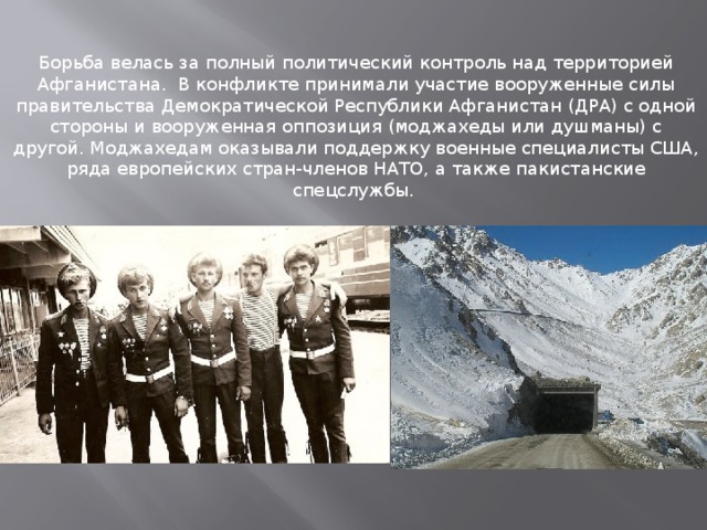 Борьба велась за полный политический контроль над территорией Афганистана.  В конфликте принимали участие вооруженные силы правительства Демократической Республики Афганистан (ДРА) с одной стороны и вооруженная оппозиция (моджахеды или душманы) с другой. Моджахедам оказывали поддержку военные специалисты США, ряда европейских стран-членов НАТО, а также пакистанские спецслужбы.  
