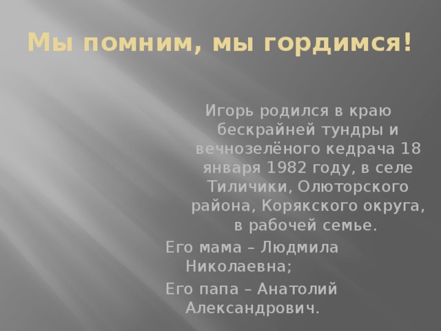 Мы помним, мы гордимся! Игорь родился в краю бескрайней тундры и вечнозелёного кедрача 18 января 1982 году, в селе Тиличики, Олюторского района, Корякского округа, в рабочей семье. Его мама – Людмила Николаевна; Его папа – Анатолий Александрович. 