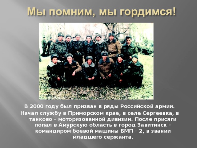 В 2000 году был призван в ряды Российской армии. Начал службу в Приморском крае, в селе Сергеевка, в танково – моторизованной дивизии. После присяги попал в Амурскую область в город Завитинск – командиром боевой машины БМП – 2, в звании младшего сержанта. 