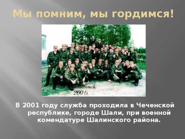 Мы помним, мы гордимся! В 2001 году служба проходила в Чеченской республике, городе Шали, при военной комендатуре Шалинского района.  