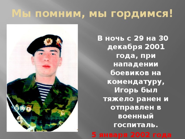 Мы помним, мы гордимся!  В ночь с 29 на 30 декабря 2001 года, при нападении боевиков на комендатуру, Игорь был тяжело ранен и отправлен в военный госпиталь. 5 января 2002 года Игорь скончался….. 