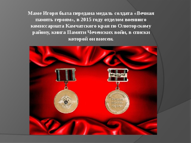 Маме Игоря была передана медаль солдата «Вечная память героям», в 2015 году отделом военного комиссариата Камчатского края по Олюторскому району, книга Памяти Чеченских войн, в списки которой он внесен. 