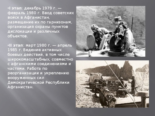 I этап : декабрь 1979 г. — февраль 1980 г. Ввод советских войск в Афганистан, размещение их по гарнизонам, организация охраны пунктов дислокации и различных объектов.  II этап : март 1980 г. — апрель 1985 г. Ведение активных боевых действий, в том числе широкомасштабных, совместно с афганскими соединениями и частями. Работа по реорганизации и укреплению вооруженных сил Демократической Республики Афганистан. 