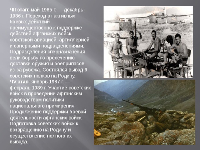 III этап : май 1985 г. — декабрь 1986 г. Переход от активных боевых действий преимущественно к поддержке действий афганских войск советской авиацией, артиллерией и саперными подразделениями. Подразделения спецназначения вели борьбу по пресечению доставки оружия и боеприпасов из-за рубежа. Состоялся вывод 6 советских полков на Родину. IV этап : январь 1987 г. — февраль 1989 г. Участие советских войск в проведении афганским руководством политики национального примирения. Продолжение поддержки боевой деятельности афганских войск. Подготовка советских войск к возвращению на Родину и осуществление полного их вывода.  