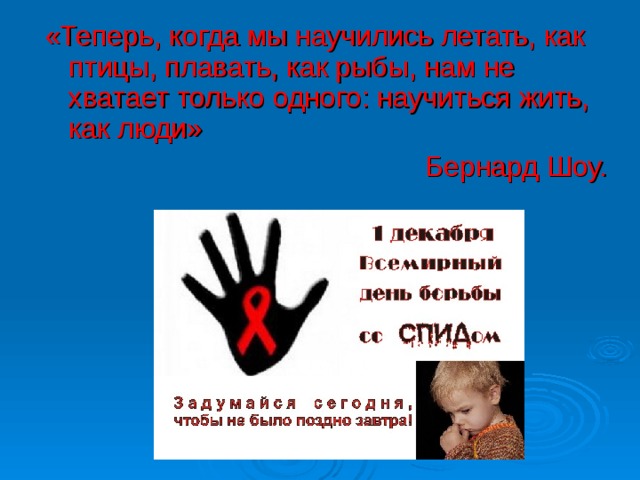 «Теперь, когда мы научились летать, как птицы, плавать, как рыбы, нам не хватает только одного: научиться жить, как люди» Бернард Шоу. 