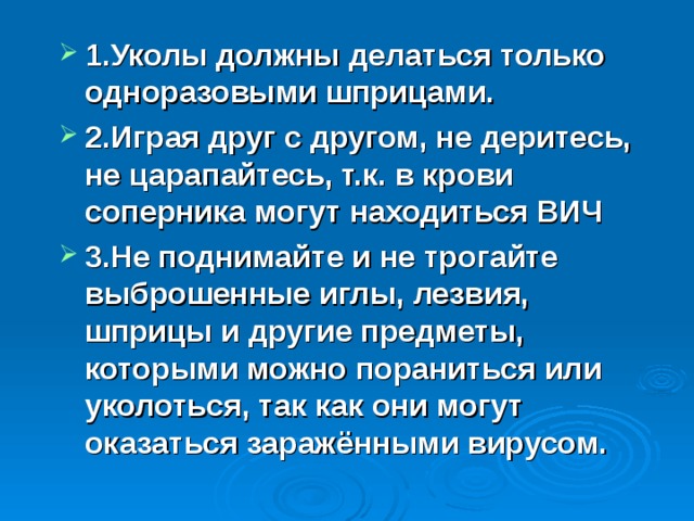 1.Уколы должны делаться только одноразовыми шприцами. 2.Играя друг с другом, не деритесь, не царапайтесь, т.к. в крови соперника могут находиться ВИЧ 3.Не поднимайте и не трогайте выброшенные иглы, лезвия, шприцы и другие предметы, которыми можно пораниться или уколоться, так как они могут оказаться заражёнными вирусом. 