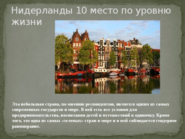 Нидерланды 10 место по уровню жизни Эта небольшая страна, по мнению респондентов, является одним из самых современных государств в мире. В ней есть все условия для предпринимательства, воспитания детей и путешествий в одиночку. Кроме того, это одна из самых «зеленых» стран в мире и в ней соблюдается гендерное равноправие.   