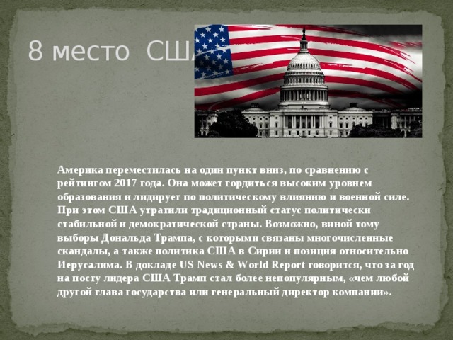 8 место США Америка переместилась на один пункт вниз, по сравнению с рейтингом 2017 года. Она может гордиться высоким уровнем образования и лидирует по политическому влиянию и военной силе. При этом США утратили традиционный статус политически стабильной и демократической страны. Возможно, виной тому выборы Дональда Трампа, с которыми связаны многочисленные скандалы, а также политика США в Сирии и позиция относительно Иерусалима. В докладе US News & World Report говорится, что за год на посту лидера США Трамп стал более непопулярным, «чем любой другой глава государства или генеральный директор компании».    