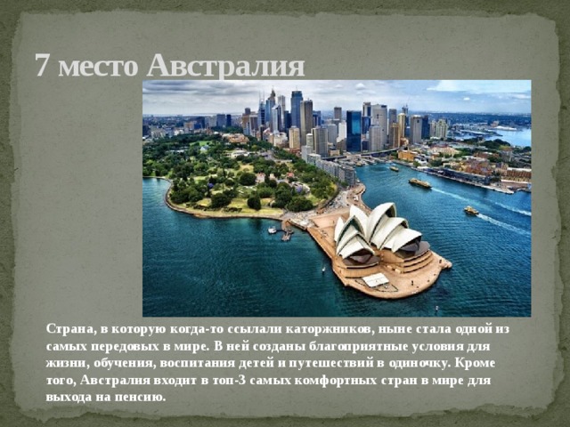 7 место Австралия Страна, в которую когда-то ссылали каторжников, ныне стала одной из самых передовых в мире. В ней созданы благоприятные условия для жизни, обучения, воспитания детей и путешествий в одиночку. Кроме того, Австралия входит в топ-3 самых комфортных стран в мире для выхода на пенсию.    